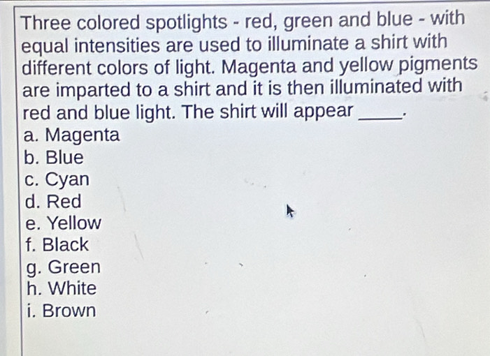 Three colored spotlights - red, green and blue - with 
equal intensities are used to illuminate a shirt with 
different colors of light. Magenta and yellow pigments 
are imparted to a shirt and it is then illuminated with 
red and blue light. The shirt will appear_ 
a. Magenta 
b. Blue 
c. Cyan 
d. Red 
e. Yellow 
f. Black 
g. Green 
h. White 
i. Brown