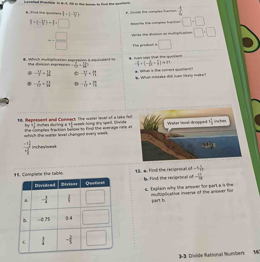 Leveled Practice In 6-7, fill in the boxes to find the quotient.
6. Find the quatient  5/7 / (- 11/5 ).
7. Divide the complex fraction frac - 4/5  3/10 
 5/7 / (- 11/5 )= 5/7 · □
Rewrite the complex fraction: □ +□
=- □ /□  
Write the division as multiplication; □ :□
The product is □ .
8. Which multiplication expression is equivalent to 9. Juan says that the quotient
- 2/7 / (- 2/21 /  1/7 )
the division expression - 7/17 /  13/34  is 21.
A - 17/7 *  13/34  C - 17/7 *  34/13 
a. What is the correct quotient?
b. What mistake did Juan likely make?
⑧ - 7/17 *  13/34  D - 7/17 *  34/13 
10. Represent and Connect The water level of a lake fell
by 1 1/2  inches during a 1 2/3  week-long dry spell. Divide
the complex fraction below to find the average rate at
which the water level changed every week.
frac -1 1/2 1 2/3  inches/week
Complete the table. 12. a. Find the reciprocal of -1 1/17 .
b. Find the reciprocal of - 17/18 .
c. Explain why the answer for part a is the
multiplicative inverse of the answer for
part b.
3-3 Divide Rational Numbers 16.