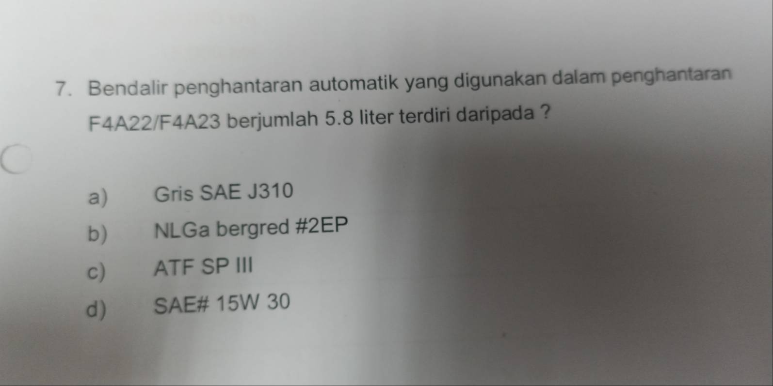 Bendalir penghantaran automatik yang digunakan dalam penghantaran
F4A22/F4A23 berjumlah 5.8 liter terdiri daripada ?
a) Gris SAE J310
b) NLGa bergred # 2EP
c) ATF SP III
d) SAE# 15W 30