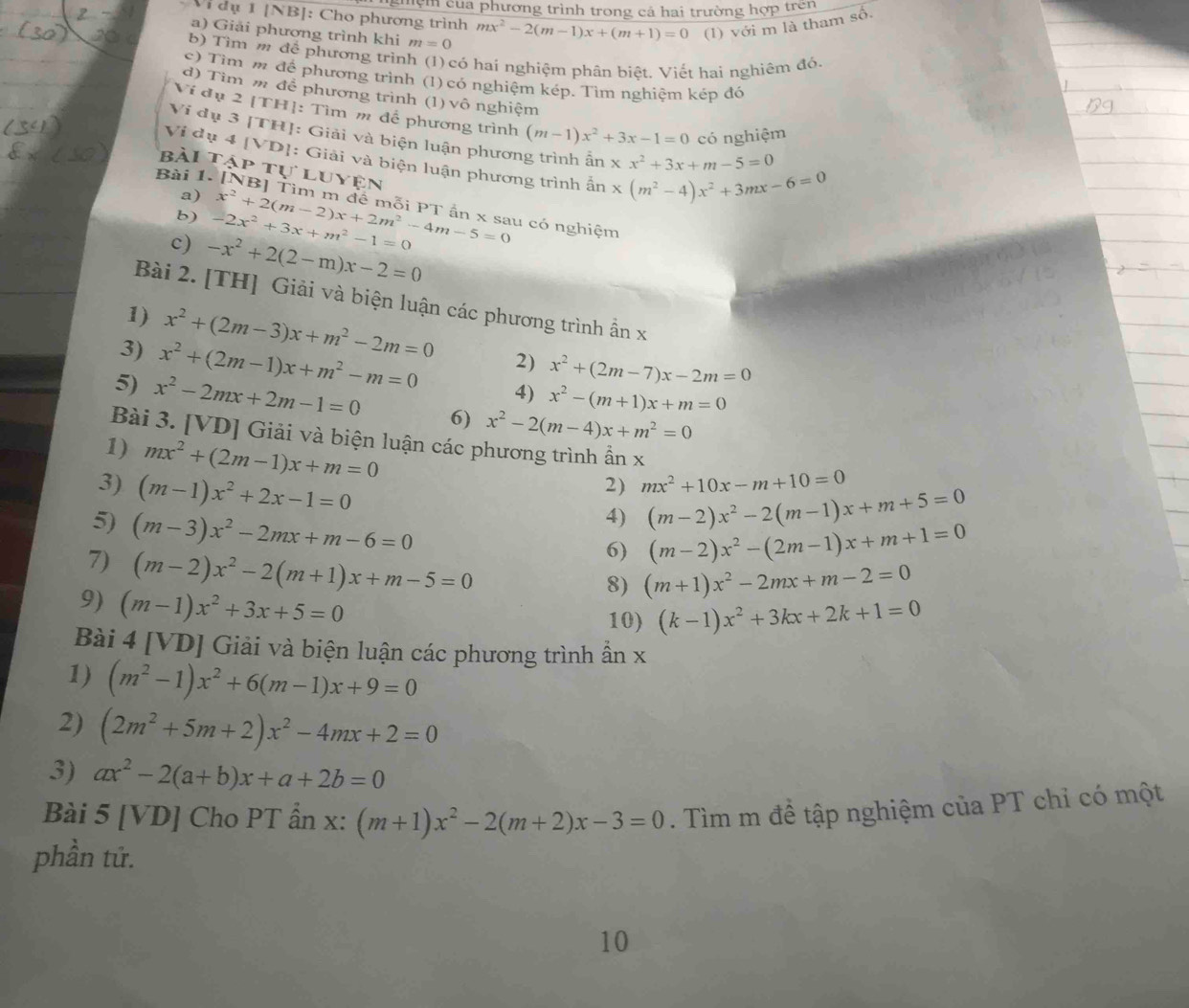 nghệm của phương trình trong cả hai trường hợp trên
Vi dụ 1 [NB]: Cho phương trình
a) Giải phương trình khi m=0 mx^2-2(m-1)x+(m+1)=0 (1) với m là tham số.
b) Tìm m để phương trình (1)  có hai nghiệm phân biệt. Viết hai nghiêm đó.
c) Tìm m để phương trình (1) có nghiệm kép. Tìm nghiệm kép đó
d) Tìm m để phương trình (1) vô nghiệm
Ví đụ 2 [TH]: Tìm m để phương trình (m-1)x^2+3x-1=0 có nghiệm
Vi dụ 3 [TH]: Giải và biện luận phương trình ấn xx^2+3x+m-5=0
Vi dụ 4 IVD *1: Giải và biện luận phương trình ấn x(m^2-4)x^2+3mx-6=0
bài 1 Tập tự luyện
a)
Bài 1. [NB] Tìm m đề mỗi PT ần x sau có nghiệm
b) -2x^2+3x+m^2-1=0 x^2+2(m-2)x+2m^2-4m-5=0
c) -x^2+2(2-m)x-2=0
Bài 2. [TH] Giải và biện luận các phương trình ẫn x
1) x^2+(2m-3)x+m^2-2m=0 2) x^2+(2m-7)x-2m=0
3) x^2+(2m-1)x+m^2-m=0 4) x^2-(m+1)x+m=0
5) x^2-2mx+2m-1=0 6) x^2-2(m-4)x+m^2=0
Bài 3. [VD] Giải và biện luận các phương trình ẩn x
1) mx^2+(2m-1)x+m=0
3) (m-1)x^2+2x-1=0
2) mx^2+10x-m+10=0
5) (m-3)x^2-2mx+m-6=0
4) (m-2)x^2-2(m-1)x+m+5=0
7) (m-2)x^2-2(m+1)x+m-5=0
6) (m-2)x^2-(2m-1)x+m+1=0
8) (m+1)x^2-2mx+m-2=0
9) (m-1)x^2+3x+5=0
10) (k-1)x^2+3kx+2k+1=0
Bài 4 [VD] Giải và biện luận các phương trình ần x
1) (m^2-1)x^2+6(m-1)x+9=0
2) (2m^2+5m+2)x^2-4mx+2=0
3) ax^2-2(a+b)x+a+2b=0
Bài 5 [VD] Cho PT ẩn x: (m+1)x^2-2(m+2)x-3=0. Tìm m đề tập nghiệm của PT chỉ có một
phần tử.
10