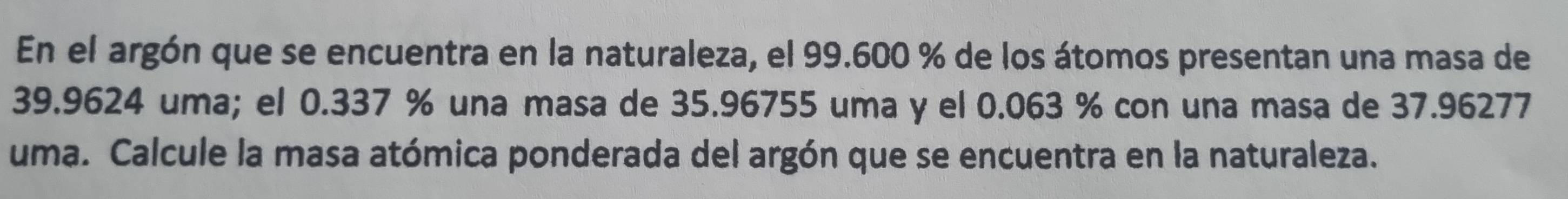 En el argón que se encuentra en la naturaleza, el 99.600 % de los átomos presentan una masa de
39.9624 uma; el 0.337 % una masa de 35.96755 uma y el 0.063 % con una masa de 37.96277
uma. Calcule la masa atómica ponderada del argón que se encuentra en la naturaleza.