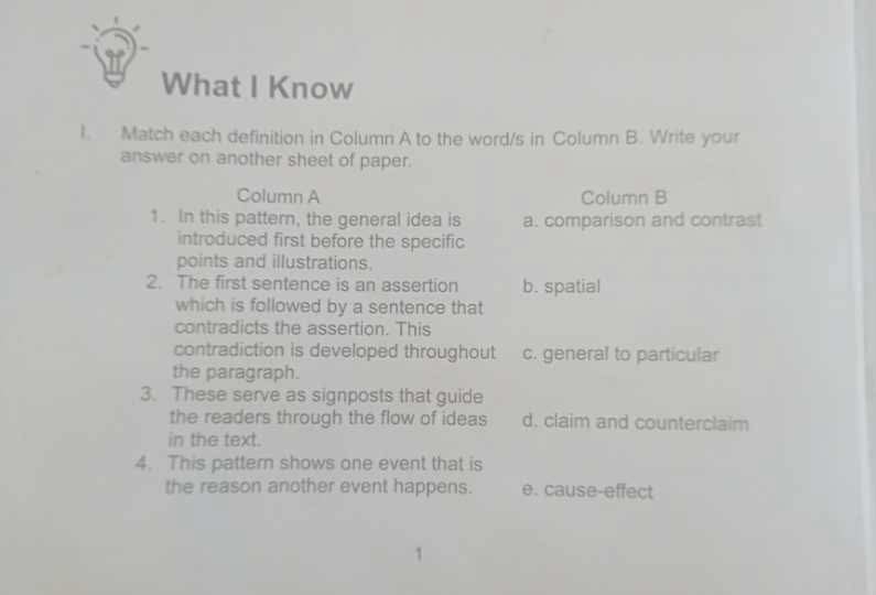 What I Know
I. Match each definition in Column A to the word/s in Column B. Write your
answer on another sheet of paper.
Column A Column B
1. In this pattern, the general idea is a. comparison and contrast
introduced first before the specific
points and illustrations.
2. The first sentence is an assertion b. spatial
which is followed by a sentence that
contradicts the assertion. This
contradiction is developed throughout c. general to particular
the paragraph.
3. These serve as signposts that guide
the readers through the flow of ideas d. claim and counterclaim
in the text.
4. This pattern shows one event that is
the reason another event happens. e. cause-effect