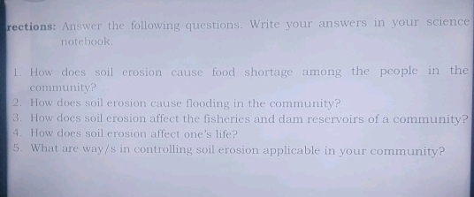 rections: Answer the following questions. Write your answers in your science 
notebook. 
1. How does soil erosion cause food shortage among the people in the 
community? 
2. How does soil erosion cause flooding in the community? 
3. How does soil erosion affect the fisheries and dam reservoirs of a community? 
4. How does soil erosion affect one's life? 
5. What are way/s in controlling soil erosion applicable in your community?