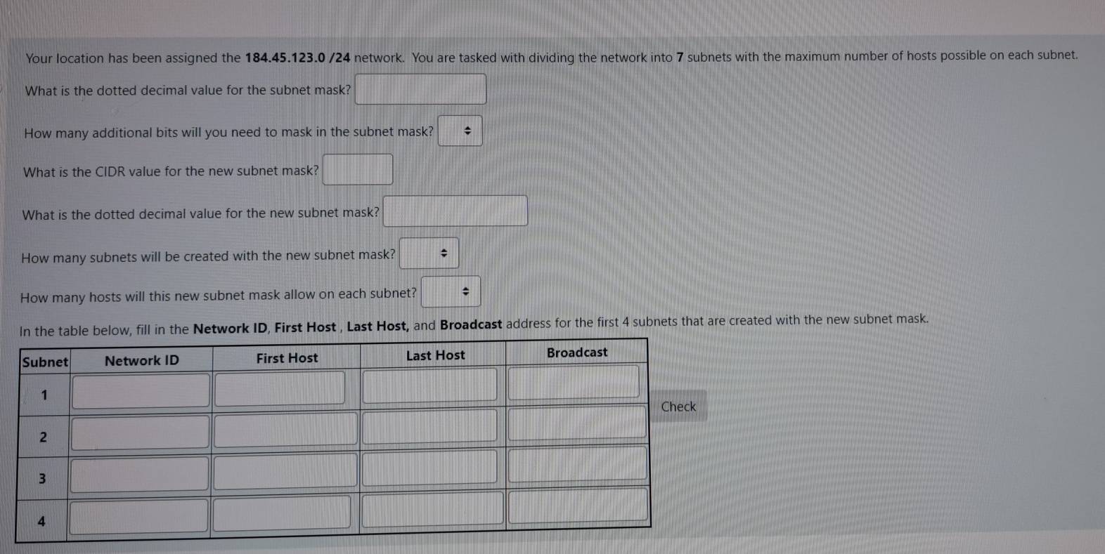 Your location has been assigned the 184.45.123.0 /24 network. You are tasked with dividing the network into 7 subnets with the maximum number of hosts possible on each subnet.
What is the dotted decimal value for the subnet mask? □
How many additional bits will you need to mask in the subnet mask? *
What is the CIDR value for the new subnet mask? □
What is the dotted decimal value for the new subnet mask? □
How many subnets will be created with the new subnet mask?
How many hosts will this new subnet mask allow on each subnet? □
Network ID, First Host , Last Host, and Broadcast address for the first 4 subnets that are created with the new subnet mask.