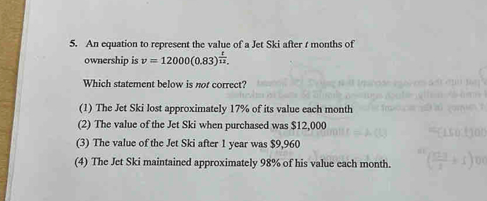 An equation to represent the value of a Jet Ski after t months of
ownership is v=12000(0.83)^ t/12 . 
Which statement below is not correct?
(1) The Jet Ski lost approximately 17% of its value each month
(2) The value of the Jet Ski when purchased was $12,000
(3) The value of the Jet Ski after 1 year was $9,960
(4) The Jet Ski maintained approximately 98% of his value each month.