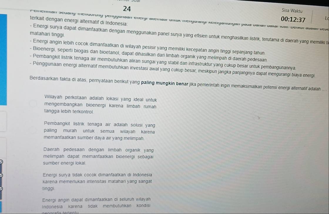 Sisa Waktu
terkait dengan energi alternatif di Indonesia:
00:12:37 Lc
Femenntan Sedang endorong penggunaan energr ateratir untuk mengurangr Retergantungan pada banan bakarIosir. Benkul abalan bebe
matahari tinggi.
- Energi surya dapat dimanfaatkan dengan menggunakan panel surya yang efisien untuk menghasilkan listrik, terutama di daerah yang memiliki ti
- Energi angin lebih cocok dimanfaatkan di wilayah pesisir yang memiliki kecepatan angin tinggi sepanjang tahun.
- Bioenergi, seperti biogas dan bioetanol, dapat dihasilkan dari limbah organik yang melimpah di daerah pedesaan.
- Pembangkit listrik tenaga air membutuhkan aliran sungai yang stabil dan infrastruktur yang cukup besar untuk pembangunannya.
- Penggunaan energi alternatif membutuhkan investasi awal yang cukup besar, meskipun jangka panjangnya dapat mengurangi biaya energi.
Berdasarkan fakta di atas, pernyataan berikut yang paling mungkin benar jika pemerintah ingin memaksimalkan potensi energi alternatif adalah
Wilayah perkotaan adalah lokasi yang ideal untuk
mengembangkan bioenergi karena limbah rumah
tangga lebih terkontrol.
Pembangkit listrik tenaga air adalah solusi yan
paling murah untuk semua wilayah karena
memanfaatkan sumber daya air yang melimpah.
Daerah pedesaan dengan limbah organik yang
melimpah dapat memanfaatkan bioenergi sebagai
sumber energi lokal.
Energi surya tidak cocok dimanfaatkan di Indonesia
karena memerlukan intensitas matahari yang sangat
tinggi.
Energi angin dapat dimanfaatkan di seluruh wilayah
Indonesia  karena  tidak membutuhkan kondisi