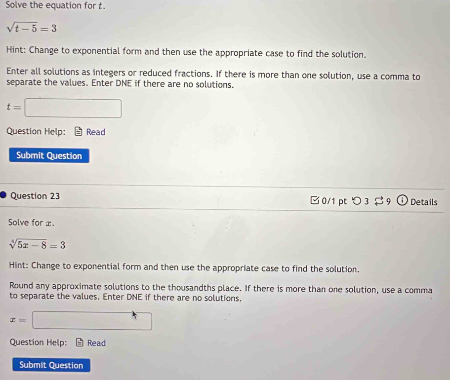 Solve the equation for t.
sqrt(t-5)=3
Hint: Change to exponential form and then use the appropriate case to find the solution. 
Enter all solutions as integers or reduced fractions. If there is more than one solution, use a comma to 
separate the values. Enter DNE if there are no solutions.
t= =□
Question Help: Read 
Submit Question 
Question 23 0/1 pt つ 3 。 9 ⓘ Details 
Solve for x.
sqrt[4](5x-8)=3
Hint: Change to exponential form and then use the appropriate case to find the solution. 
Round any approximate solutions to the thousandths place. If there is more than one solution, use a comma 
to separate the values. Enter DNE if there are no solutions.
x= | □ 
Question Help: Read 
Submit Question