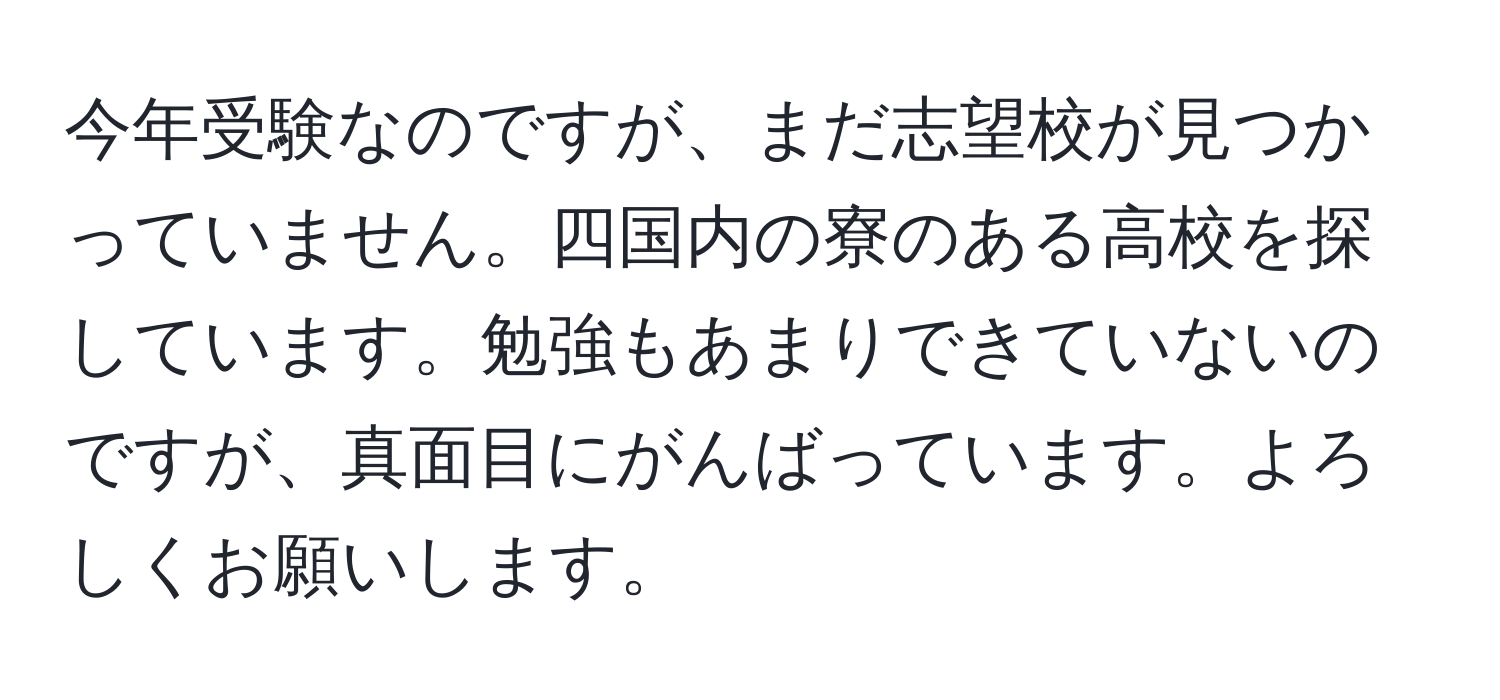 今年受験なのですが、まだ志望校が見つかっていません。四国内の寮のある高校を探しています。勉強もあまりできていないのですが、真面目にがんばっています。よろしくお願いします。