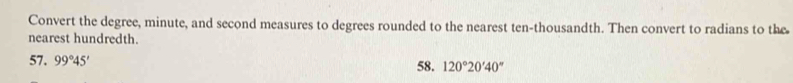 Convert the degree, minute, and second measures to degrees rounded to the nearest ten-thousandth. Then convert to radians to the 
nearest hundredth. 
57. 99°45' 58. 120°20'40''