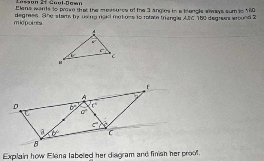 Lesson 21 Cool-Down
Elena wants to prove that the measures of the 3 angles in a triangle always sum to 180
degrees. She starts by using rigid motions to rotate triangle ABC 180 degrees around 2
midpoints.
Explain how Elena labeled her diagram and finish her proof.