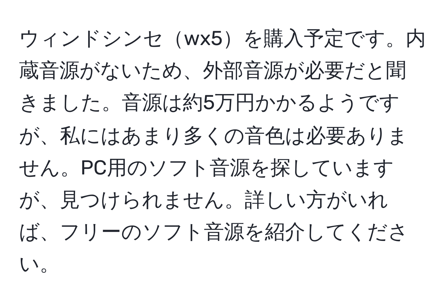 ウィンドシンセwx5を購入予定です。内蔵音源がないため、外部音源が必要だと聞きました。音源は約5万円かかるようですが、私にはあまり多くの音色は必要ありません。PC用のソフト音源を探していますが、見つけられません。詳しい方がいれば、フリーのソフト音源を紹介してください。