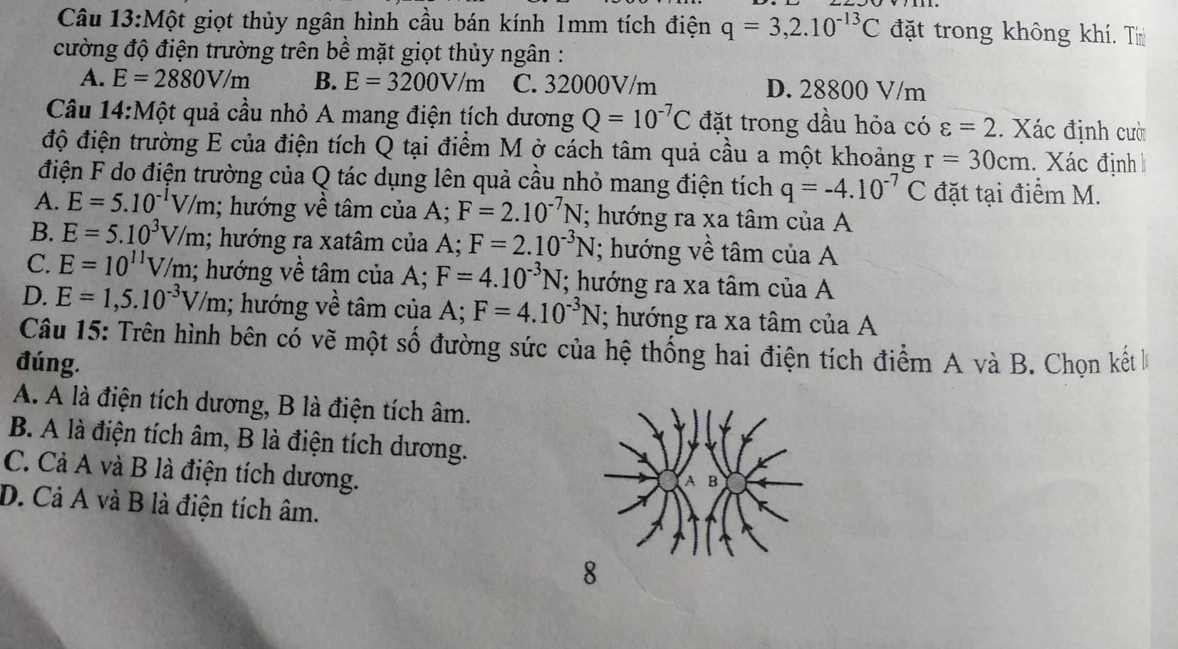 Một giọt thủy ngân hình cầu bán kính 1mm tích điện q=3,2.10^(-13)C đặt trong không khí. Tín
cường độ điện trường trên bề mặt giọt thủy ngân :
A. E=2880V/m B. E=3200V/m C. 32000V/m D. 28800 V/m
Câu 14:Mhat O ột quả cầu nhỏ A mang điện tích dương Q=10^(-7)C đặt trong dầu hỏa có varepsilon =2. Xác định cười
độ điện trường E của điện tích Q tại điểm M ở cách tâm quả cầu a một khoảng r=30cm. Xác định
điện F do điện trường của Q tác dụng lên quả cầu nhỏ mang điện tích q=-4.10^(-7)C đặt tại điểm M.
A. E=5.10^(-1)V/m; hướng về tâm của A; F=2.10^(-7)N; hướng ra xa tâm của A
B. E=5.10^3V/m; hướng ra xatâm của A; F=2.10^(-3)N; hướng về tâm của A
C. E=10^(11)V/m; hướng về tâm của A; F=4.10^(-3)N; hướng ra xa tâm của A
D. E=1,5.10^(-3)V/m; hướng về tâm của A; F=4.10^(-3)N; hướng ra xa tâm của A
Câu 15: Trên hình bên có vẽ một số đường sức của hệ thống hai điện tích điểm A và B. Chọn kết 
đúng.
A. A là điện tích dương, B là điện tích âm.
B. A là điện tích âm, B là điện tích dương.
C. Cả A và B là điện tích dương.
D. Cả A và B là điện tích âm.