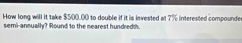 How long will it take $500.00 to double if it is invested at 7% interested compounde 
semi-annually? Round to the nearest hundredth.