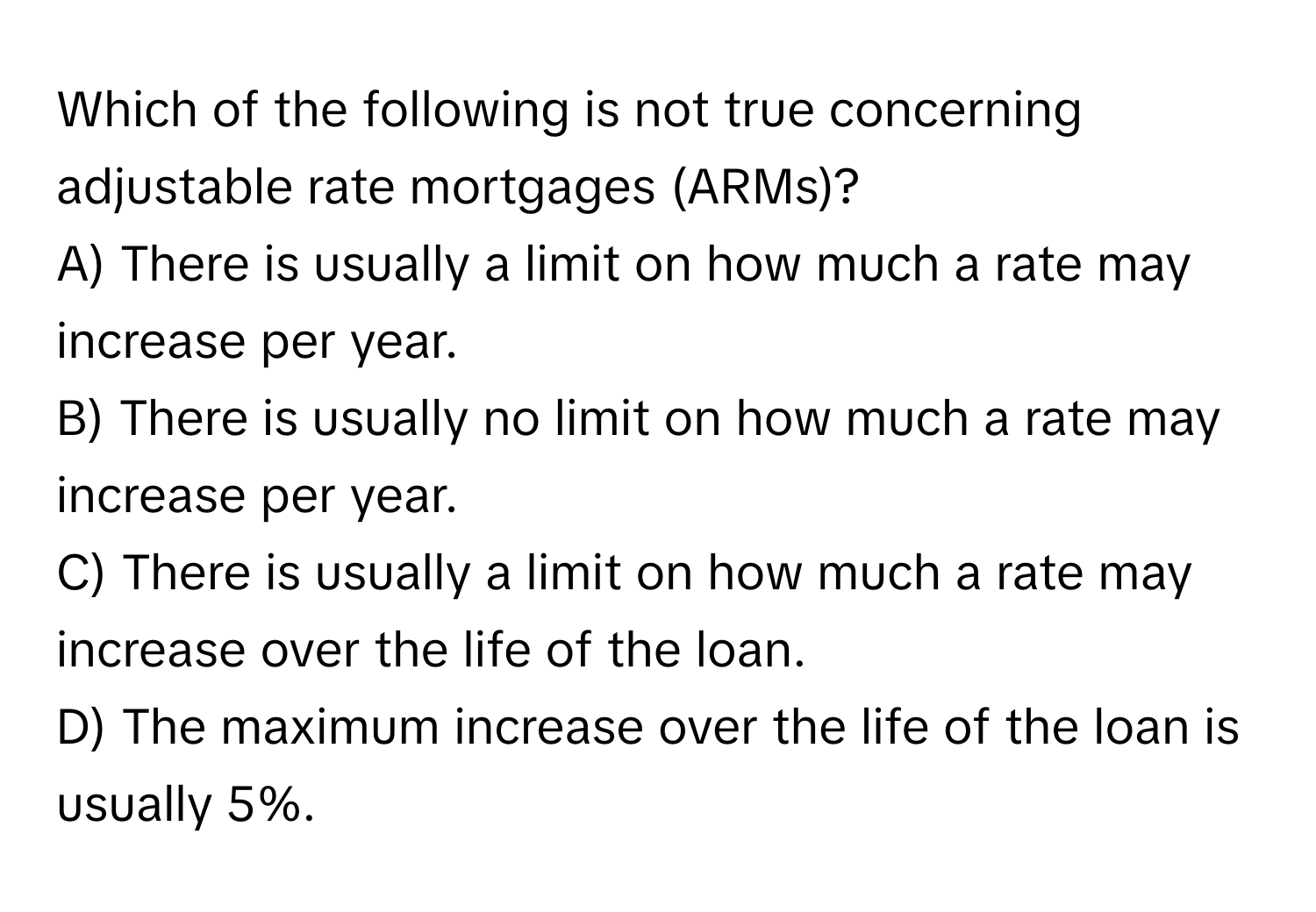 Which of the following is not true concerning adjustable rate mortgages (ARMs)?

A) There is usually a limit on how much a rate may increase per year.
B) There is usually no limit on how much a rate may increase per year.
C) There is usually a limit on how much a rate may increase over the life of the loan.
D) The maximum increase over the life of the loan is usually 5%.