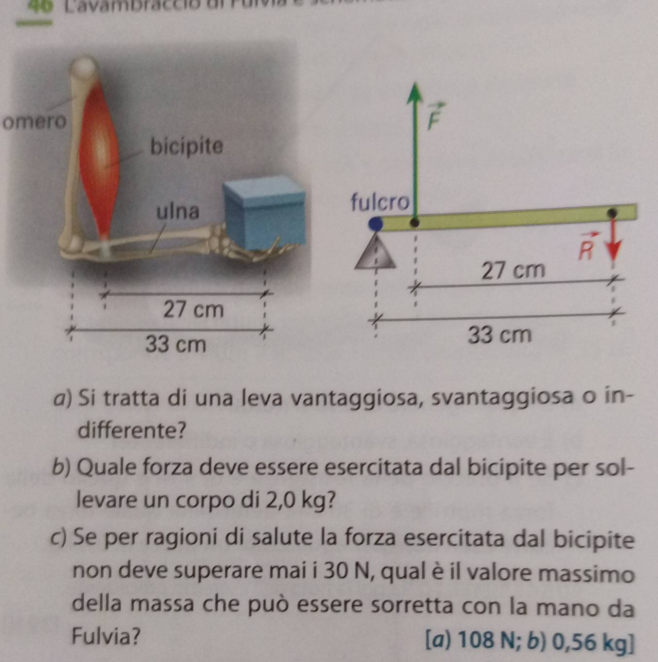 4º Lavambracció d
omero
a) Si tratta di una leva vantaggiosa, svantaggiosa o in-
differente?
b) Quale forza deve essere esercitata dal bicipite per sol-
levare un corpo di 2,0 kg?
c) Se per ragioni di salute la forza esercitata dal bicipite
non deve superare mai i 30 N, qual è il valore massimo
della massa che può essere sorretta con la mano da
Fulvia? [a) 108 N; b) 0,56 kg]