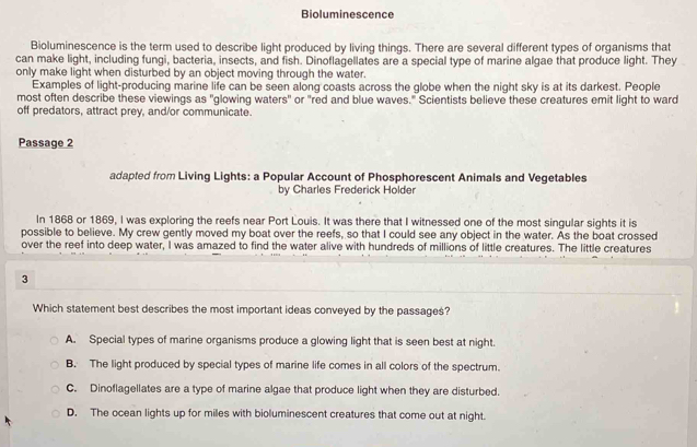 Bioluminescence
Bioluminescence is the term used to describe light produced by living things. There are several different types of organisms that
can make light, including fungi, bacteria, insects, and fish. Dinoflagellates are a special type of marine algae that produce light. They
only make light when disturbed by an object moving through the water.
Examples of light-producing marine life can be seen along coasts across the globe when the night sky is at its darkest. People
most often describe these viewings as "glowing waters" or "red and blue waves." Scientists believe these creatures emit light to ward
off predators, attract prey, and/or communicate.
Passaqe 2
adapted from Living Lights: a Popular Account of Phosphorescent Animals and Vegetables
by Charles Frederick Holder
In 1868 or 1869, I was exploring the reefs near Port Louis. It was there that I witnessed one of the most singular sights it is
possible to believe. My crew gently moved my boat over the reefs, so that I could see any object in the water. As the boat crossed
over the reef into deep water, I was amazed to find the water alive with hundreds of millions of little creatures. The little creatures
3
Which statement best describes the most important ideas conveyed by the passages?
A. Special types of marine organisms produce a glowing light that is seen best at night.
B. The light produced by special types of marine life comes in all colors of the spectrum.
C. Dinoflagellates are a type of marine algae that produce light when they are disturbed.
D. The ocean lights up for miles with bioluminescent creatures that come out at night.
