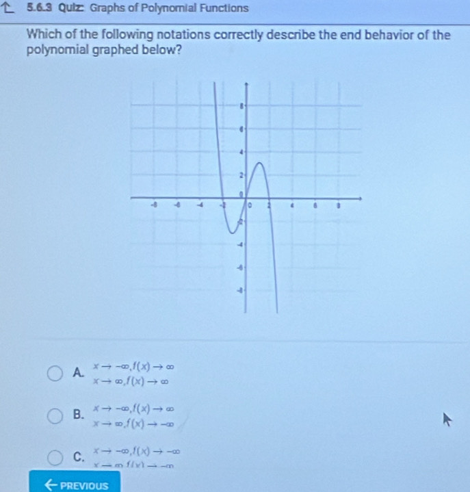 Quiz Graphs of Polynomial Functions
Which of the following notations correctly describe the end behavior of the
polynomial graphed below?
A. beginarrayr xto -∈fty , f(x)to ∈fty  xto ∈fty , f(x)to ∈fty endarray
B. xto -∈fty , f(x)to ∈fty
xto ∈fty , f(x)to -∈fty
C. xto -∈fty , f(x)to -∈fty
x-mf(x)to -m
PREVIOUS