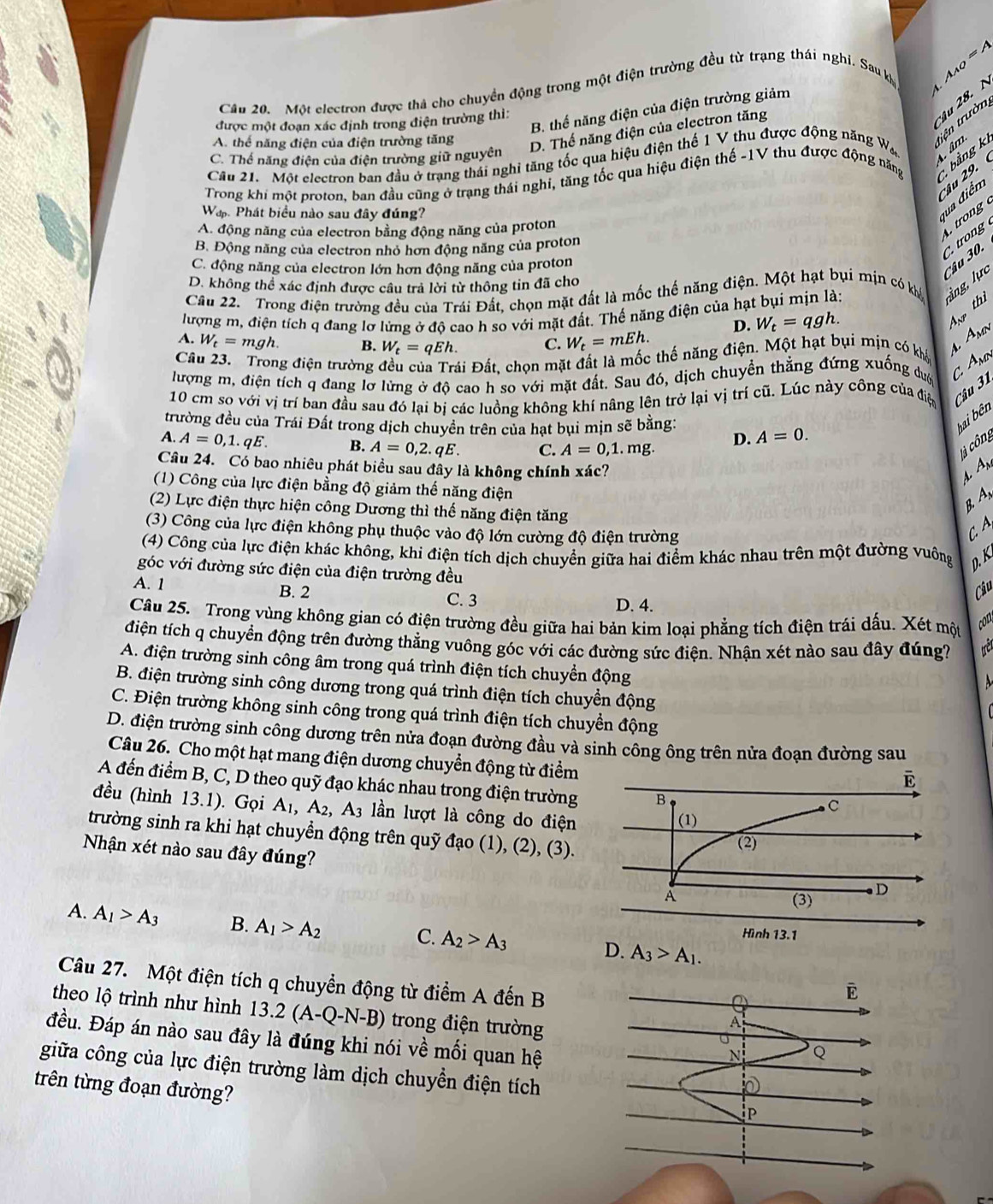 Một electron được thả cho chuyền động trong một điện trường đều từ trạng thái nghi. Sau khỳ A_AQ=A
B. thể năng điện của điện trường giảm
được một đoạn xác định trong điện trường thì:
âu 28. N
A. thể năng điện của điện trường tăng
D. Thế năng điện của electron tăng 4
Cầu 21. Một electron ban đầu ở trạng thái nghi tăng tốc qua hiệu điện thế 1 V thu được động năng Wa tiện trườn
C. Thế năng điện của điện trường giữ nguyên
4 âm
Trong khi một proton, ban đầu cũng ở trạng thái nghi, tăng tốc qua hiệu điện thế -1V thu được động năng  bảng k
Wap Phát biểu nào sau đây đúng?
qua điểm Câu 2 9.
A. động năng của electron bằng động năng của proton
rog
B. Động năng của electron nhỏ hơn động năng của proton
C. động năng của electron lớn hơn động năng của proton
Câu 30,  trong
D. không thể xác định được câu trả lời từ thông tin đã cho
Cầu 22.  Trong điện trường đều của Trái Đất, chọn mặt đất là mốc thế năng điện. Một hạt bụi mịn có khá ng lực
D. W_t=qgh.
thì
lượng m, điện tích q đang lợ lừng ở độ cao h so với mặt đất. Thế năng điện của hạt bụi mịn là:
A. W_t=mgh. B. W_t=qEh. C. W_t=mEh.
Câu 23. Trong điện trường đều của Trái Đất, chọn mặt đất là mốc thế năng điện. Một hạt bụi mịn có khá
4 Amn
lượng m, điện tích q đang lỡ lừng ở độ cao h so với mặt đất. Sau đó, dịch chuyển thẳng đứng xuống duợ C. Amn
10 cm so với vị trí ban đầu sau đó lại bị các luồng không khí nâng lên trở lại vị trí cũ. Lúc này công của điệ Câu 31
trường đều của Trái Đất trong dịch chuyền trên của hạt bụi mịn sẽ bằng: A=0.
hai bên
D.
A. A=0,1.qE. B. A=0,2.qE. C. A=0,1.mg. l à công
Câu 24. Có bao nhiêu phát biều sau đây là không chính xác? 4. An
(1) Công của lực điện bằng độ giảm thế năng điện
(2) Lực điện thực hiện công Dương thì thế năng điện tăng
B A
(3) Công của lực điện không phụ thuộc vào độ lớn cường độ điện trường
C.A
(4) Công của lực điện khác không, khi điện tích dịch chuyển giữa hai điểm khác nhau trên một đường vuông D. K
góc với đường sức điện của điện trường đều
Câu
A. 1 B. 2 C. 3 D. 4.
Câu 25. Trong vùng không gian có điện trường đều giữa hai bản kim loại phẳng tích điện trái dấu. Xét một
con
điện tích q chuyển động trên đường thẳng vuông góc với các đường sức điện. Nhận xét nào sau đây đúng?
A. điện trường sinh công âm trong quá trình điện tích chuyền động
B. điện trường sinh công dương trong quá trình điện tích chuyển động
C. Điện trường không sinh công trong quá trình điện tích chuyền động
D. điện trường sinh công dương trên nửa đoạn đường đầu và sinh công ông trên nửa đoạn đường sau
Câu 26. Cho một hạt mang điện dương chuyển động từ điểm
A đến điểm B, C, D theo quỹ đạo khác nhau trong điện trường 
đều (hình 13.1). Gọi A_1,A_2, A_3 lần lượt là công do điện 
trường sinh ra khi hạt chuyển động trên quỹ đạo (1), (2), (3).
Nhận xét nào sau đây đúng?
A. A_1>A_3 B. A_1>A_2 A_2>A_3 A_3>A_1.
C.
D.
Câu 27. Một điện tích q chuyển động từ điểm A đến B
E
  
theo lộ trình như hình 13.2 (. A-Q-N-B) trong điện trường Q
A
đều. Đáp án nào sau đây là đúng khi nói về mối quan hệ
N
giữa công của lực điện trường làm dịch chuyển điện tích
trên từng đoạn đường?
P