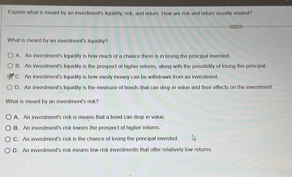 Explain what is meant by an investment's liquidity, risk, and return. How are risk and return usually related?
What is meant by an investment's liquidity?
A. An investment's liquidity is how much of a chance there is in losing the principal invested.
B. An investment's liquidity is the prospect of higher returns, along with the possibility of losing the principal.
C. An investment's liquidity is how easily money can be withdrawn from an investment.
D. An investment's liquidity is the measure of bonds that can drop in value and their effects on the investment.
What is meant by an investment's risk?
A. An investment's risk is means that a bond can drop in value.
B. An investment's risk lowers the prospect of higher returns.
C. An investment's risk is the chance of losing the principal invested.
D. An investment's risk means low-risk investments that offer relatively low returns.