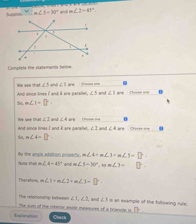 one Delow, lines I and X are paraliel. 
Suppose _ m∠ 5=30° and m∠ 2=45°. 
Complete the statements below. 
We see that ∠ 5 and ∠ 1 are Choose one 
And since lines / and k are parallel, ∠ 5 and ∠ 1 are Choose one 
So, m∠ 1=□°. 
We see that ∠ 2 and ∠ 4 are Choose one 
And since lines I and k are parallel, ∠ 2 and ∠ 4 are Choose one 
So, m∠ 4=□°. 
By the angle addition property, m∠ 4+m∠ 3+m∠ 5=□°. 
Note that m∠ 4=45° and m∠ 5=30°, som∠ 3= □°. 
Therefore, m∠ 1+m∠ 2+m∠ 3=□°. 
The relationship between ∠ 1, ∠ 2 , and ∠ 3 is an example of the following rule. 
The sum of the interior angle measures of a triangle is □°. 
Explanation Check