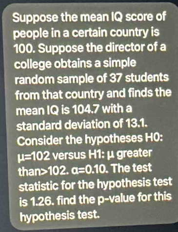 Suppose the mean IQ score of 
people in a certain country is
100. Suppose the director of a 
college obtains a simple 
random sample of 37 students 
from that country and finds the 
mean IQ is 104.7 with a 
standard deviation of 13.1. 
Consider the hypotheses H0:
mu =102 versus H1: μ greater 
than 102. a=0.10. The test 
statistic for the hypothesis test 
is 1.26. find the p -value for this 
hypothesis test.