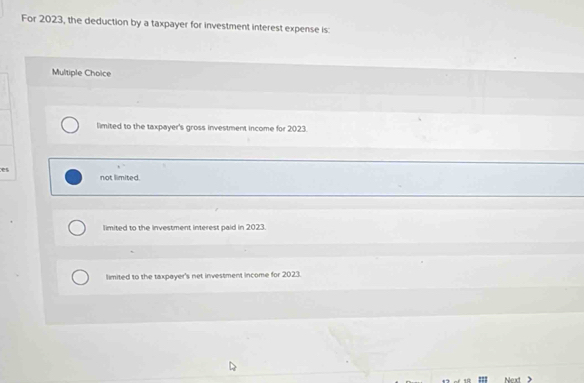 For 2023, the deduction by a taxpayer for investment interest expense is:
Multiple Choice
limited to the taxpayer's gross investment income for 2023.
es
not limited.
limited to the investment interest paid in 2023.
limited to the taxpayer's net investment income for 2023.
Next >