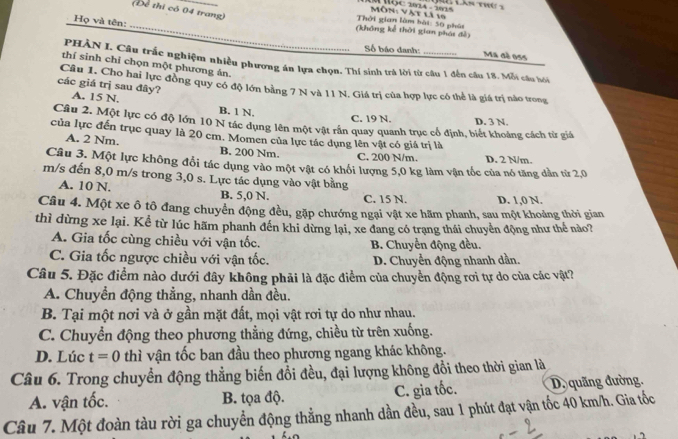 (Để thi có 04 trang)
_
Họ và tên:
Thời gian làm bài: 50 phút  Môn: Vật là 10
(không kể thời gian phái đễ)
Số báo danh:
Ma đé oss
PHÀN I. Câu trắc nghiệm nhiều phương án lựa chọn. Thí sinh trà lời từ câu 1 đến câu 18. Mỗi câu hoói
thí sinh chỉ chọn một phương án.
các giá trị sau đây? Câu 1. Cho hai lực đồng quy có độ lớn bằng 7 N và 11 N. Giá trị của hợp lực có thể là giá trị nào trong
A. 15 N. B. 1 N.
C. 19 N. D. 3 N.
Câu 2. Một lực có độ lớn 10 N tác dụng lên một vật rần quay quanh trục cổ định, biết khoảng cách từ giá
của lực đến trục quay là 20 cm. Momen của lực tác dụng lên vật có giá trị là
A. 2 Nm. B. 200 Nm. D. 2 N/m.
C. 200 N/m.
Câu 3. Một lực không đổi tác dụng vào một vật có khối lượng 5,0 kg làm vận tốc của nó tăng dân từ 2,0
m/s đến 8,0 m/s trong 3,0 s. Lực tác dụng vào vật bằng
A. 10 N. B. 5,0 N. C. 15 N. D. 1,0 N.
Câu 4. Một xe ô tô đang chuyển động đều, gặp chướng ngại vật xe hãm phanh, sau một khoảng thời gian
thì dừng xe lại. Kể từ lúc hãm phanh đến khi dừng lại, xe đang có trạng thái chuyển động như thể nào?
A. Gia tốc cùng chiều với vận tốc. B. Chuyển động đều.
C. Gia tốc ngược chiều với vận tốc. D. Chuyển động nhanh dần.
Câu 5. Đặc điểm nào dưới đây không phải là đặc điểm của chuyển động rơi tự do của các vật?
A. Chuyển động thẳng, nhanh dần đều.
B. Tại một nơi và ở gần mặt đất, mọi vật rơi tự do như nhau.
C. Chuyển động theo phương thẳng đứng, chiều từ trên xuống.
D. Lúc t=0 thì vận tốc ban đầu theo phương ngang khác không.
Câu 6. Trong chuyển động thẳng biến đổi đều, đại lượng không đổi theo thời gian là
A. vận tốc. B. tọa độ. C. gia tốc. D. quãng đường.
Câu 7. Một đoàn tàu rời ga chuyển động thẳng nhanh dần đều, sau 1 phút đạt vận tốc 40 km/h. Gia tốc