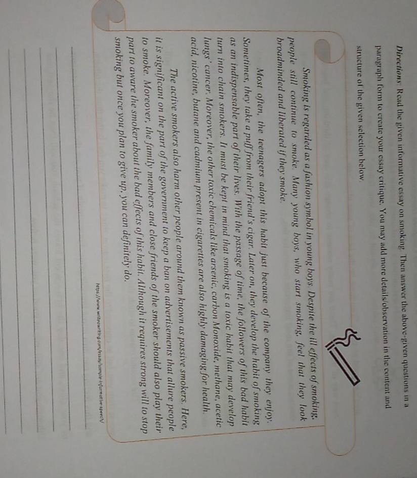 Directions: Read the given informative essay on smoking. Then answer the above-given questions in a 
paragraph form to create your essay critique. You may add more details/observation in the content and 
structure of the given selection below 
Smoking is regarded as a fashion symbol in young boys. Despite the ill effects of smoking, 
people still continue to smoke. Many young boys, who start smoking, feel that they look 
broadminded and liberated if they smoke. 
Most often, the teenagers adopt this habit just because of the company they enjoy. 
Sometimes, they take a puff from their friend's cigar. Later on, they develop the habit of smoking 
as an indispensable part of their lives. With the passage of time, the followers of this bad habit 
turn into chain smokers. It must be kept in mind that smoking is a toxic habit that may develop 
lungs ' cancer. Moreover, the other toxic chemicals like arsenic, carbon Monoxide, methane, acetic 
acid, nicotine, butane and cadmium present in cigarettes are also highly damaging for health. 
The active smokers also harm other people around them known as passive smokers. Here, 
it is significant on the part of the government to keep a ban on advertisements that allure people 
to smoke. Moreover, the family members and close friends of the smoker should also play their 
part to aware the smoker about the bad effects of this habit. Although it requires strong will to stop 
smoking but once you plan to give up, you can definitely do. 
Ntps://www.writeawriting.com/essap/somple informative speecV 
_ 
_ 
_ 
_ 
_ 
_