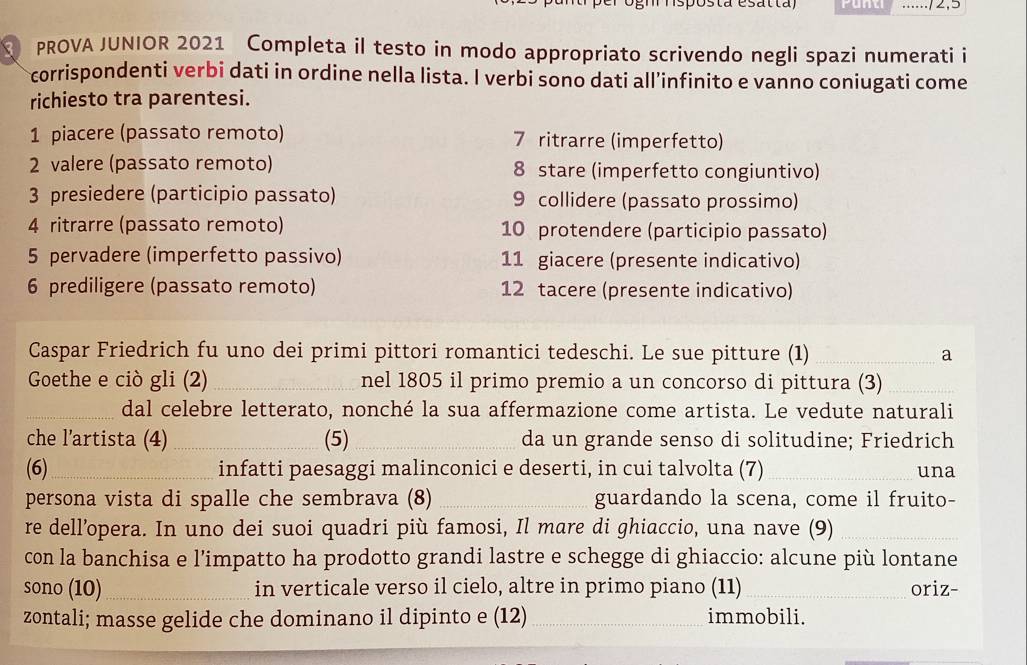 Punti ..../2,5
PROVA JUNIOR 2021 Completa il testo in modo appropriato scrivendo negli spazi numerati i
corrispondenti verbi dati in ordine nella lista. I verbi sono dati all’infinito e vanno coniugati come
richiesto tra parentesi.
1 piacere (passato remoto) 7 ritrarre (imperfetto)
2 valere (passato remoto) 8 stare (imperfetto congiuntivo)
3 presiedere (participio passato) 9 collidere (passato prossimo)
4 ritrarre (passato remoto) 10 protendere (participio passato)
5 pervadere (imperfetto passivo) 11 giacere (presente indicativo)
6 prediligere (passato remoto) 12 tacere (presente indicativo)
Caspar Friedrich fu uno dei primi pittori romantici tedeschi. Le sue pitture (1) _a
Goethe e ciò gli (2) _nel 1805 il primo premio a un concorso di pittura (3)_
_dal celebre letterato, nonché la sua affermazione come artista. Le vedute naturali
che l’artista (4) _(5)_ da un grande senso di solitudine; Friedrich
(6)_ infatti paesaggi malinconici e deserti, in cui talvolta (7) _una
persona vista di spalle che sembrava (8) _guardando la scena, come il fruito-
re dell’opera. In uno dei suoi quadri più famosi, Il mare di ghiaccio, una nave (9)_
con la banchisa e l’impatto ha prodotto grandi lastre e schegge di ghiaccio: alcune più lontane
sono (10)_ in verticale verso il cielo, altre in primo piano (11) _oriz-
zontali; masse gelide che dominano il dipinto e (12) _immobili.