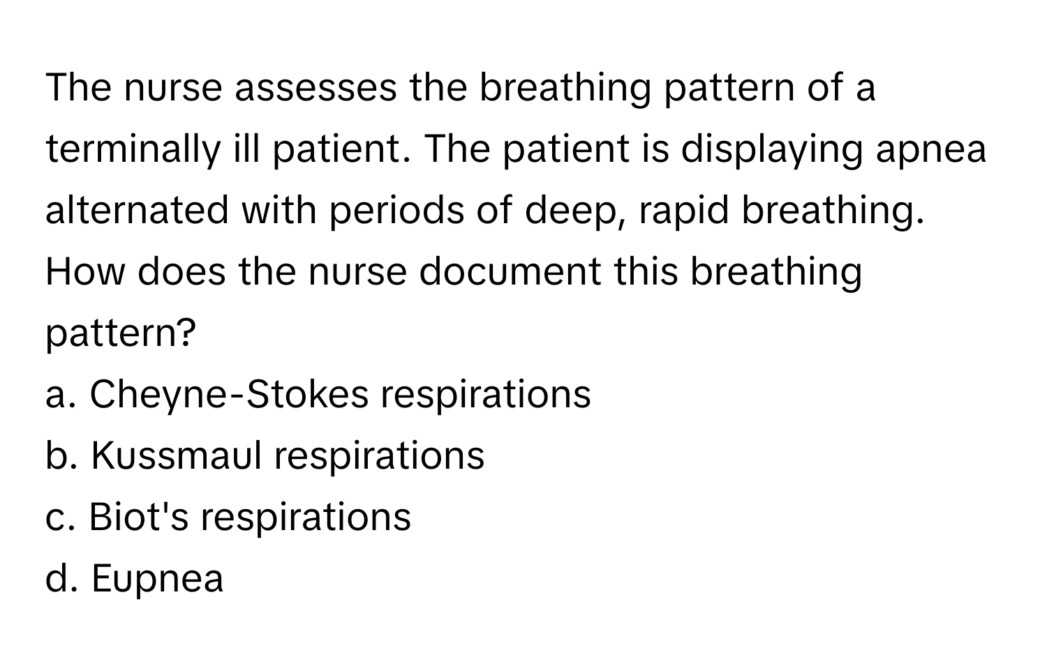 The nurse assesses the breathing pattern of a terminally ill patient. The patient is displaying apnea alternated with periods of deep, rapid breathing. How does the nurse document this breathing pattern?

a. Cheyne-Stokes respirations 
b. Kussmaul respirations 
c. Biot's respirations 
d. Eupnea