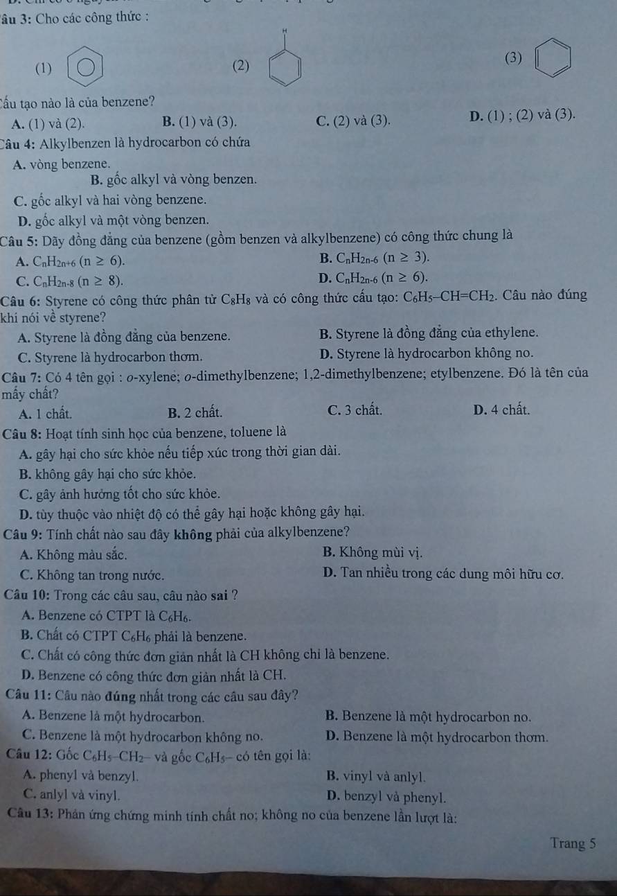 âu 3: Cho các công thức :
(1) (2)
(3)
Cấu tạo nào là của benzene?
A. (1) và (2). B. (1) và (3). C. (2) và (3)
D. (1); (2)va(3).
Câu 4: Alkylbenzen là hydrocarbon có chứa
A. vòng benzene.
B. gốc alkyl và vòng benzen.
C. gốc alkyl và hai vòng benzene.
D. gốc alkyl và một vòng benzen.
Câu 5: Dãy đồng đẳng của benzene (gồm benzen và alkylbenzene) có công thức chung là
A. C_nH_2n+6(n≥ 6). B. C_nH_2n-6(n≥ 3).
C. C_nH_2n-8(n≥ 8). D. C_nH_2n-6(n≥ 6).
Câu 6: Styrene có công thức phân tử C_8H_8 3 và có công thức cấu tạo: C_6H_5-CH=CH_2 Câu nào đúng
khí nói về styrene?
A. Styrene là đồng đẳng của benzene. B. Styrene là đồng đẳng của ethylene.
C. Styrene là hydrocarbon thơm. D. Styrene là hydrocarbon không no.
Câu 7:C64 tên ọi : 2-x sylene; σ-dimethylbenzene; 1,2-dimethylbenzene; etylbenzene. Đó là tên của
mấy chất?
A. 1 chất. B. 2 chất. C. 3 chất. D. 4 chất.
Câu 8: Hoạt tính sinh học của benzene, toluene là
A. gây hại cho sức khỏe nếu tiếp xúc trong thời gian dài.
B. không gây hại cho sức khỏe.
C. gây ảnh hưởng tốt cho sức khỏe.
D. tùy thuộc vào nhiệt độ có thể gây hại hoặc không gây hại.
Câu 9: Tính chất nào sau đây không phải của alkylbenzene?
A. Không màu sắc. B. Không mùi vị.
C. Không tan trong nước. D. Tan nhiều trong các dung môi hữu cơ.
Câu 10: Trong các câu sau, câu nào sai ?
A. Benzene có CTPT là C₆H₆.
B. Chất có CTPT C₆H₆ phải là benzene.
C. Chất có công thức đơn giản nhất là CH không chỉ là benzene.
D. Benzene có công thức đơn giản nhất là CH.
Câu 11: Câu nào đúng nhất trong các câu sau đây?
A. Benzene là một hydrocarbon.  B Benzene là một hydrocarbon no.
C. Benzene là một hydrocarbon không no. D. Benzene là một hydrocarbon thơm.
Câu 12: Gốc C_6H_5-CH_2- và gốc C_6H_5-c có tên gọi là:
A. phenyl và benzyl. B. vinyl và anlyl.
C. anlyl và vinyl. D. benzyl và phenyl.
Câu 13: Phản ứng chứng minh tính chất no; không no của benzene lần lượt là:
Trang 5