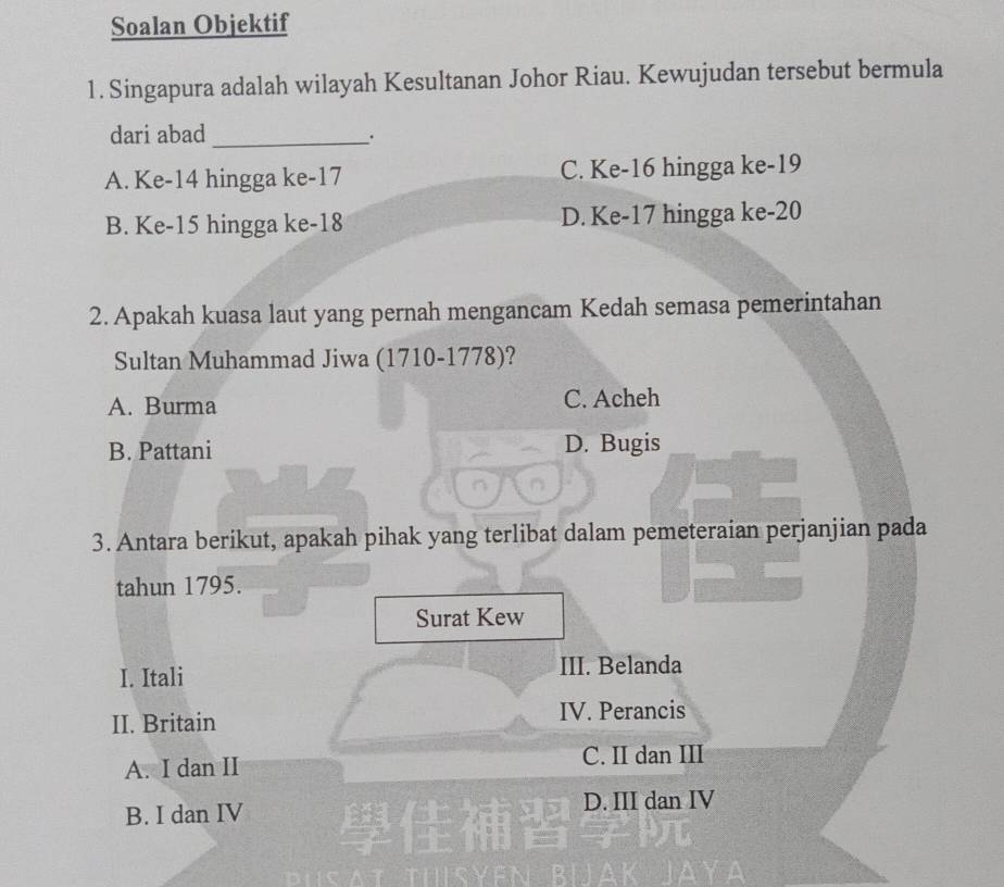 Soalan Objektif
1. Singapura adalah wilayah Kesultanan Johor Riau. Kewujudan tersebut bermula
dari abad _.
A. Ke -14 hingga ke -17 C. Ke -16 hingga ke -19
B. Ke -15 hingga ke -18 D. Ke -17 hingga ke -20
2. Apakah kuasa laut yang pernah mengancam Kedah semasa pemerintahan
Sultan Muhammad Jiwa (1710-1778)?
A. Burma C. Acheh
B. Pattani D. Bugis
3. Antara berikut, apakah pihak yang terlibat dalam pemeteraian perjanjian pada
tahun 1795.
Surat Kew
I. Itali III. Belanda
II. Britain IV. Perancis
A. I dan II C. II dan III
B. I dan IV D. III dan IV