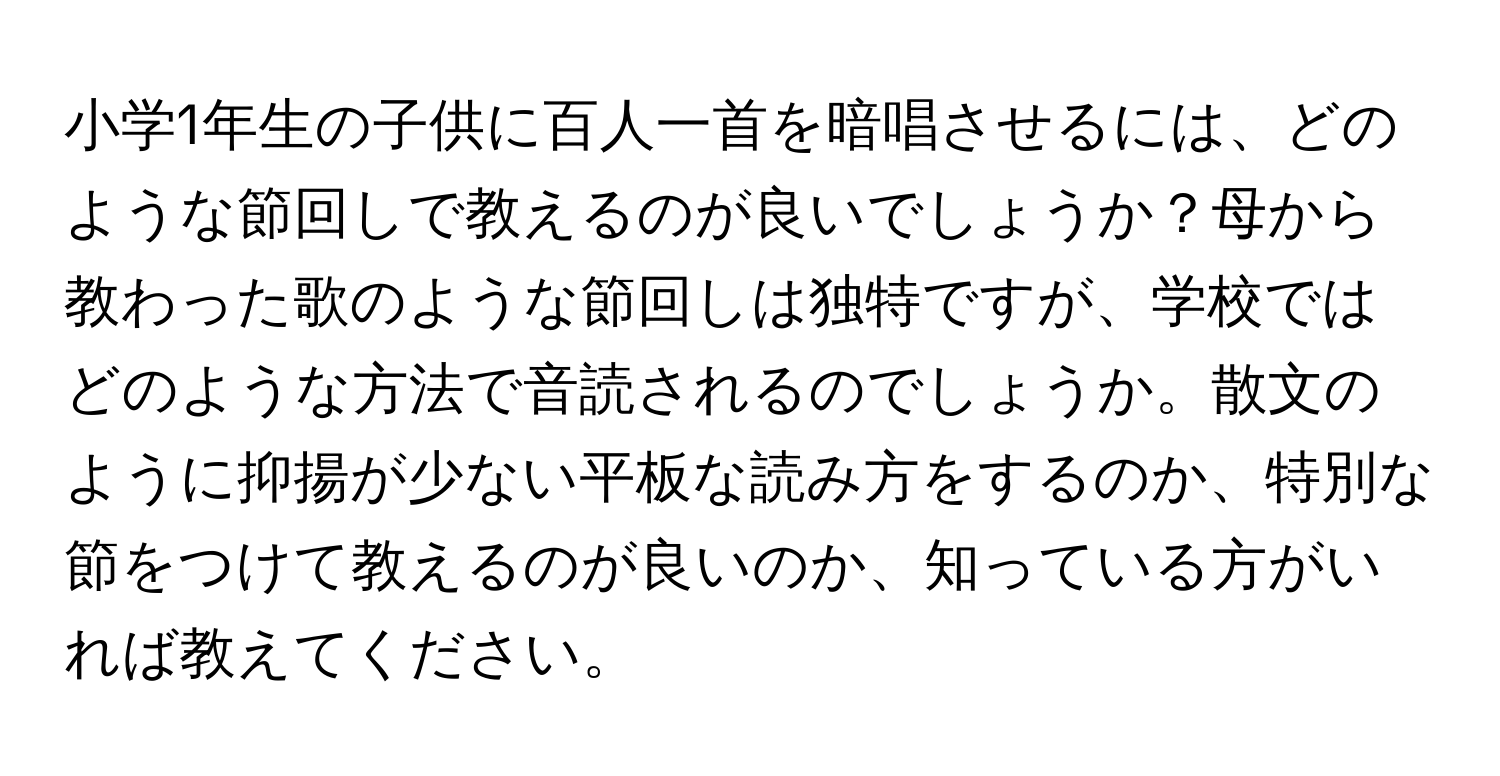 小学1年生の子供に百人一首を暗唱させるには、どのような節回しで教えるのが良いでしょうか？母から教わった歌のような節回しは独特ですが、学校ではどのような方法で音読されるのでしょうか。散文のように抑揚が少ない平板な読み方をするのか、特別な節をつけて教えるのが良いのか、知っている方がいれば教えてください。