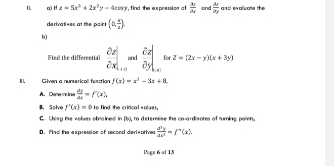 If z=5x^3+2x^2y-4cos y , find the expression of  partial z/partial x  and  partial z/partial y  and evaluate the 
derivatives at the point (0, π /2 ). 
b) 
Find the differential  partial z/partial x |_+|z| and  partial z/partial y .. for Z=(2x-y)(x+3y)
III. Given a numerical function f(x)=x^3-3x+8, 
A. Determine  dy/dx =f'(x), 
B. Solve f'(x)=0 to find the critical values. 
C. Using the values obtained in (b), to determine the co-ordinates of turning points, 
D. Find the expression of second derivatives  d^2y/dx^2 =f''(x). 
Page 6 of 13