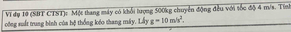 Ví dụ 10 (SBT CTST): Một thang máy có khối lượng 500kg chuyển động đều với tốc độ 4 m/s. Tính 
công suất trung bình của hệ thống kéo thang máy. Lấy g=10m/s^2.