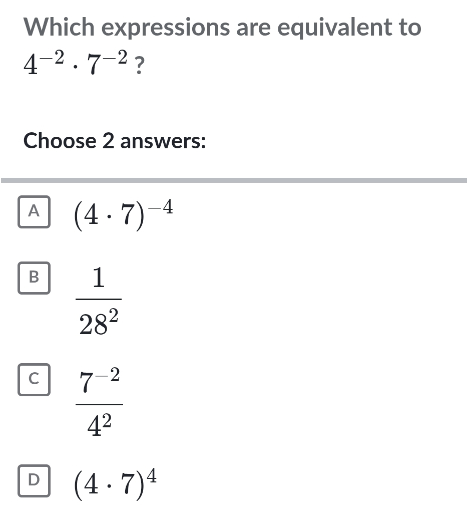 Which expressions are equivalent to
4^(-2)· 7^(-2) ?
Choose 2 answers:
A (4· 7)^-4
B  1/28^2 
C  (7^(-2))/4^2 
D (4· 7)^4