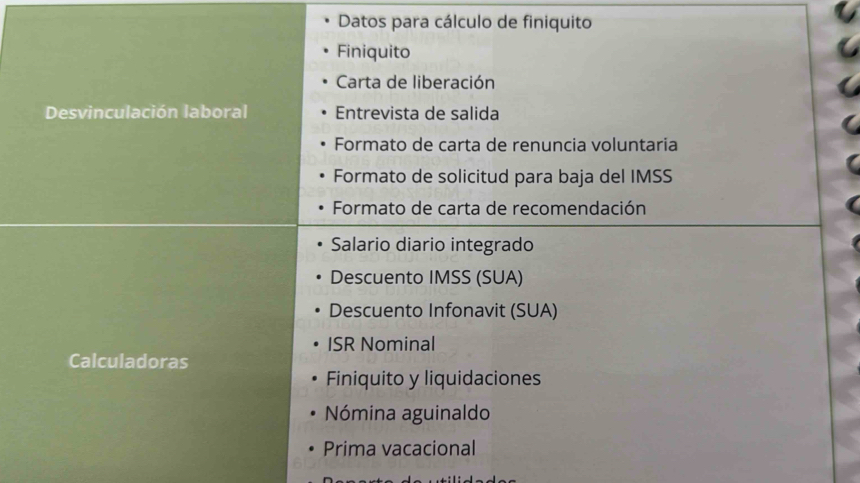 Datos para cálculo de finiquito 
Finiquito 
Carta de liberación 
Desvinculación laboral Entrevista de salida 
Formato de carta de renuncia voluntaria 
Formato de solicitud para baja del IMSS 
Formato de carta de recomendación 
Salario diario integrado 
Descuento IMSS (SUA) 
Descuento Infonavit (SUA) 
ISR Nominal 
Calculadoras 
Finiquito y liquidaciones 
Nómina aguinaldo 
Prima vacacional