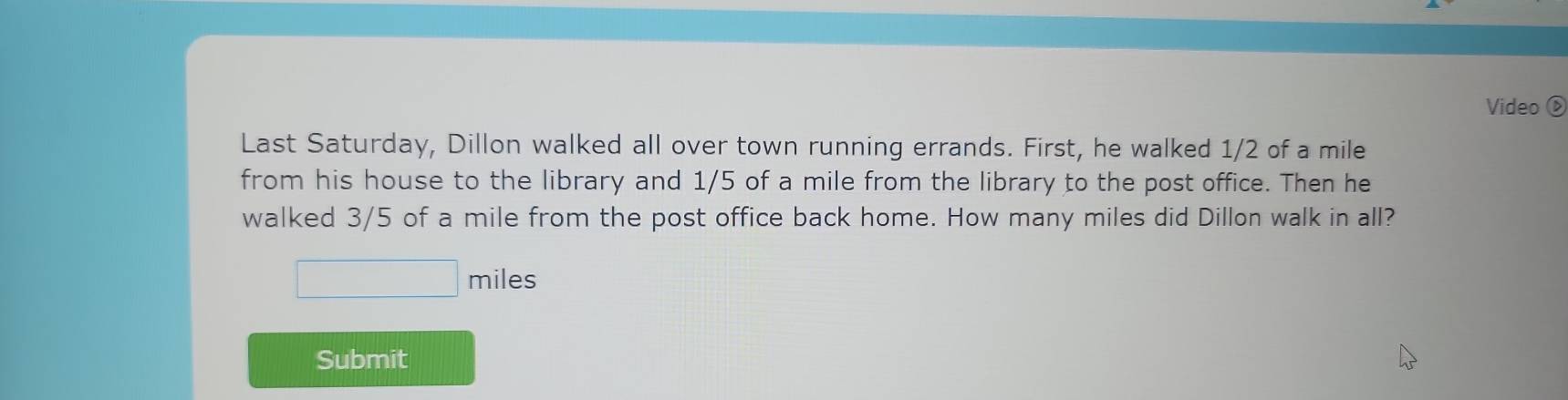 Video ⑥ 
Last Saturday, Dillon walked all over town running errands. First, he walked 1/2 of a mile
from his house to the library and 1/5 of a mile from the library to the post office. Then he 
walked 3/5 of a mile from the post office back home. How many miles did Dillon walk in all? 
□  □  miles
Submit