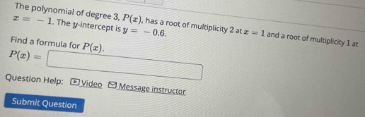 x=-1. The y-intercept is y=-0.6. 
The polynomial of degree 3, P(x) , has a root of multiplicity 2 at x=1 and a root of multiplicity 1 at 
Find a formula for
P(x)= P(x). 
Question Help: =□ 
* Video Message instructor 
Submit Question