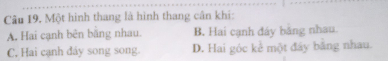 Một hình thang là hình thang cân khí:
A. Hai cạnh bên bằng nhau. B. Hai cạnh đáy băng nhau.
C. Hai cạnh đẩy song song. D. Hai góc kể một đáy băng nhau.