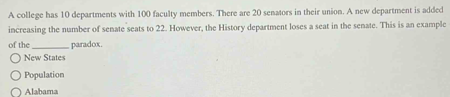 A college has 10 departments with 100 faculty members. There are 20 senators in their union. A new department is added
increasing the number of senate seats to 22. However, the History department loses a seat in the senate. This is an example
of the _paradox.
New States
Population
Alabama