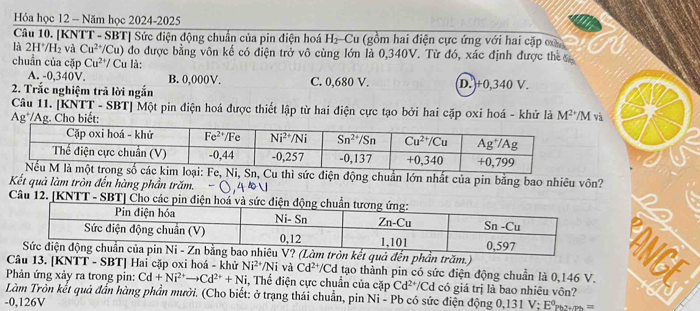 Hóa học 12 - Năm học 2024-2025
Câu 10. [KNTT - SBT] Sức điện động chuẩn của pin điện hoá H_2 Cu (gồm hai điện cực ứng với hai cặp ca
là 2H*/k V 2 và Cu^(2+) /Cu) đo được bằng vôn kế có điện trở vô cùng lớn là 0,340V. Từ đó, xác định được th 
chuẩn của cặp Cu^(2+)/ Cu là:
A. -0,340V. B. 0,000V. C. 0,680 V.
2. Trắc nghiệm trả lời ngắn D.)+0,340 V.
Câu 11. [KNTT - SBT] Một pin điện hoá được thiết lập từ hai điện cực tạo bởi hai cặp oxi hoá - khử là M^(2+) M và
Ag*/Ag. Cho biết:
điện động chuẩn lớn nhất của pin bằng bao nhiều vôn?
Kết quả làm tròn đến hàng phần trăm.
Câu 12. [KNTT - SBT] Cho cá
V? (Làm tròn kết quả đến phần trăm.) 
Câu 13. [KNTT - SBT] Hai cặp oxi hoá - khử Ni^(2+)/Ni và Cd^(2+)/Cd tạo thành pin có sức điện động chuẩn là 0,146 V.
Phản ứng xảy ra trong pin: Cd+Ni^(2+)to Cd^(2+)+Ni , Thế điện cực chuẩn của cặp Cd^(2+) /Cd có giá trị là bao nhiêu vôn?
Làm Tròn kết quả đẫn hàng phần mười. (Cho biết: ở trạng thái chuẩn, pin Ni - Pb có sức điện động 0,131 V:E°Pb2+/Ph=
-0,126V