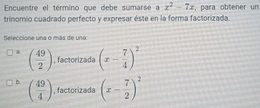 Encuentre el término que debe sumarse a x^2-7x , para obtener un
trinomio cuadrado perfecto y expresar éste en la forma factorizada.
Seleccione una o más de una:
a. ( 49/2 ) , factorizada (x- 7/4 )^2
b. ( 49/4 ) , factorizada (x- 7/2 )^2