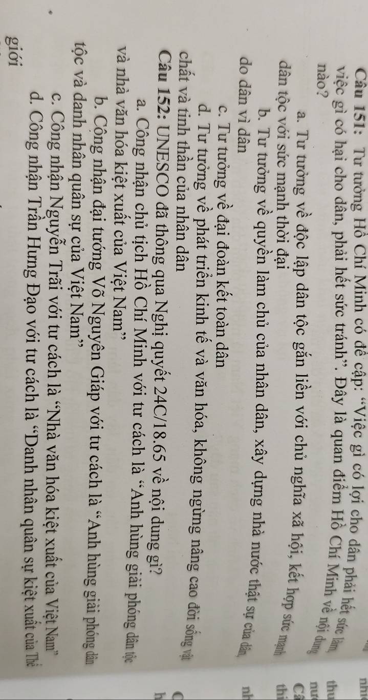 nh1
Câu 151: Tư tưởng Hồ Chí Minh có đề cập: “Việc gì có lợi cho dân phải hết sức làm thu
việc gì có hại cho dân, phải hết sức tránh'. Đây là quan điểm Hồ Chí Minh về nội dung
nào?
nu
C
a. Tư tưởng về độc lập dân tộc gắn liền với chủ nghĩa xã hội, kết hợp sức mạnh
dân tộc với sức mạnh thời đại thi
b. Tư tưởng về quyền làm chủ của nhân dân, xây dựng nhà nước thật sự của dân nh
do dân vì dân
c. Tư tưởng về đại đoàn kết toàn dân
d. Tư tưởng về phát triển kinh tế và văn hóa, không ngừng nâng cao đời sống vật
chất và tinh thần của nhân dân
(
Câu 152: UNESCO đã thông qua Nghị quyết 24C/18.65 về nội dung gì?
h
a. Công nhận chủ tịch Hồ Chí Minh với tư cách là “Anh hùng giải phóng dân tộc
và nhà văn hóa kiệt xuất của Việt Nam'
b. Cộng nhận đại tướng Võ Nguyên Giáp với tư cách là “Anh hùng giải phóng dân
tộc và danh nhân quân sự của Việt Nam''
c. Công nhận Nguyễn Trãi với tư cách là “Nhà văn hóa kiệt xuất của Việt Nam”
d. Công nhận Trần Hưng Đạo với tư cách là “Danh nhân quân sự kiệt xuất của Thể
giới
