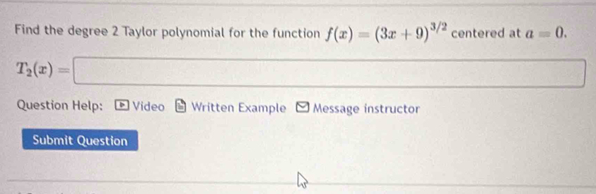 Find the degree 2 Taylor polynomial for the function f(x)=(3x+9)^3/2 centered at a=0.
T_2(x)=□
frac  
Question Help: Video Written Example - Message instructor 
Submit Question