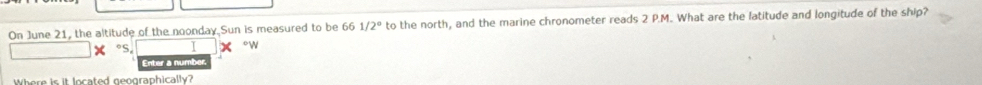 On June 21, the altitude of the noonday Sun is measured to be 661/2° to the north, and the marine chronometer reads 2 P.M. What are the latitude and longitude of the ship? 
oS. I °w 
Enter a numbe 
Where is it located geographically?