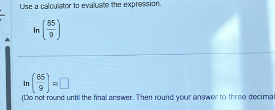 Use a calculator to evaluate the expression. 
In ( 85/9 )
In ( 85/9 )approx □
(Do not round until the final answer. Then round your answer to three decimal