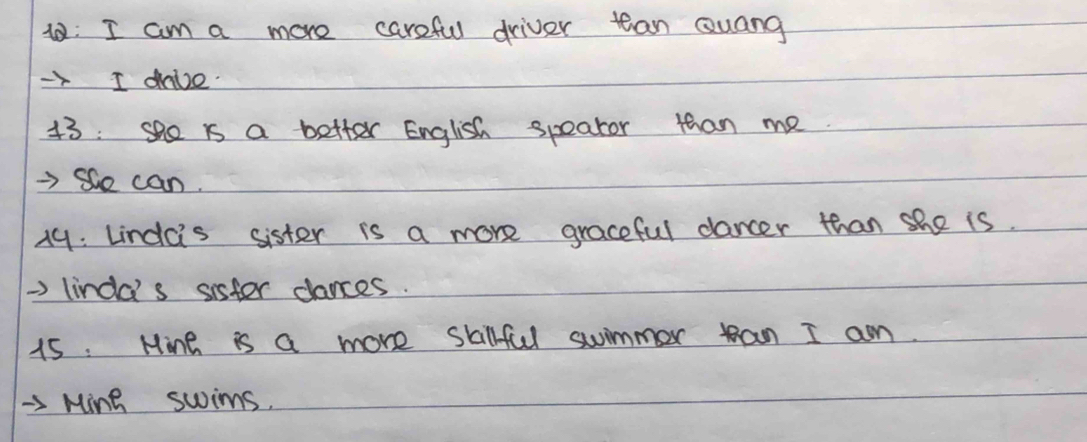 1: I am a more careful driver tean Quang 
- I dive. 
13 : she is a better English speator than me. 
=>Se can. 
19: Lindcis sister is a more graceful dancer than she is. 
=> lincd' s sister dances. 
15. Mine is a more skillful swimmer an I am. 
-3 Ming swims.