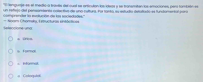 "El lenguaje es el medio a través del cual se articulan las ideas y se transmiten las emociones, pero también es
un reflejo del pensamiento colectivo de una cultura. Por tanto, su estudio detallado es fundamental para
comprender la evolución de las sociedades."
— Noam Chomsky, Estructuras sintácticas
Seleccione una:
a. Lírico.
b. Formal.
c. Informal.
d. Coloquial.