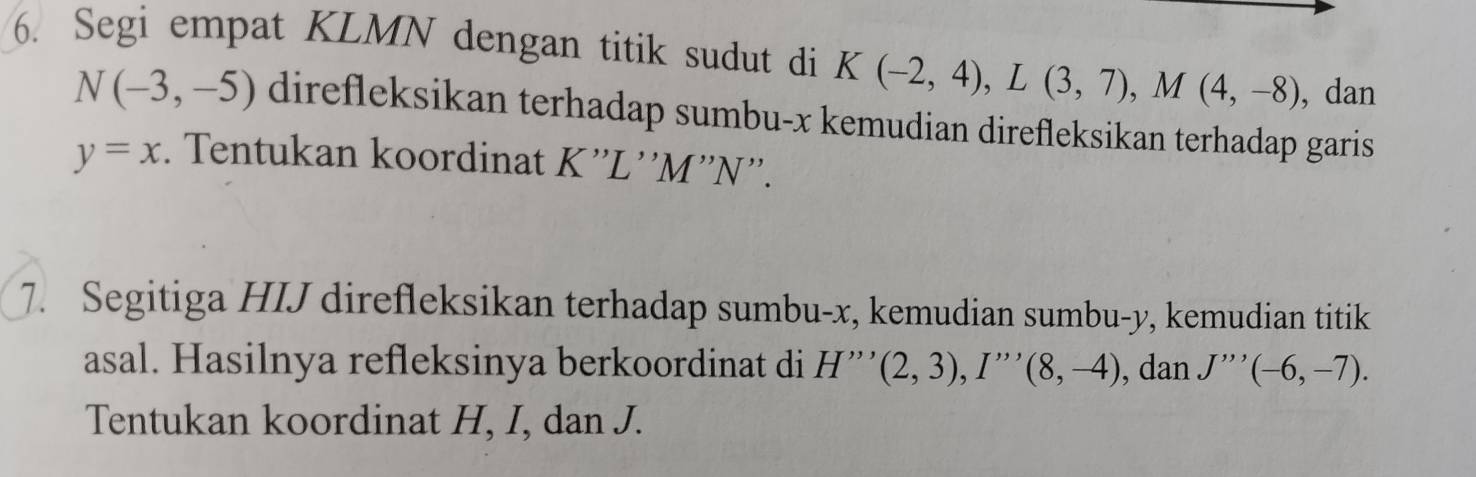 Segi empat KLMN dengan titik sudut di K(-2,4), L(3,7), M(4,-8) , dan
N(-3,-5) direfleksikan terhadap sumbu- x kemudian direfleksikan terhadap garis
y=x. Tentukan koordinat K''L ''M''N''. 
7. Segitiga HIJ direfleksikan terhadap sumbu- x, kemudian sumbu- y, kemudian titik 
asal. Hasilnya refleksinya berkoordinat di H'''(2,3), I''(8,-4) , dan J'''(-6,-7). 
Tentukan koordinat H, I, dan J.